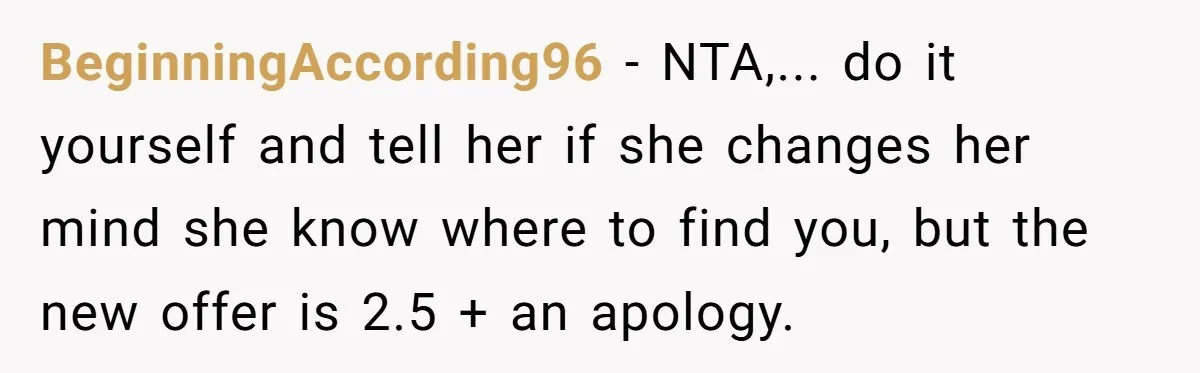 BeginningAccording96 − NTA,... do it yourself and tell her if she changes her mind she know where to find you, but the new offer is 2.5 + an apology.