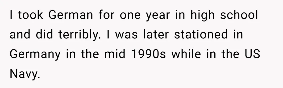 American Tourist Overhears German Couple Mocking His Stuffed Toy And Replies Fluently In Their Language I took German for one year in high school and did terribly. I was later stationed in Germany in the mid 1990s while in the US Navy.