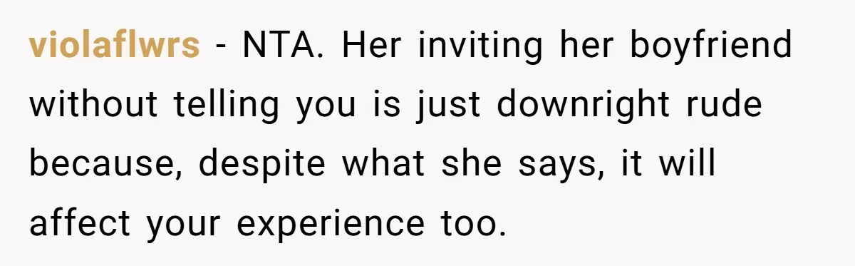 violaflwrs − NTA. Her inviting her boyfriend without telling you is just downright rude because, despite what she says, it will affect your experience too.