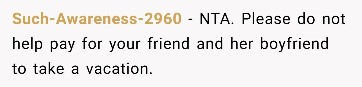 Such-Awareness-2960 − NTA. Please do not help pay for your friend and her boyfriend to take a vacation.