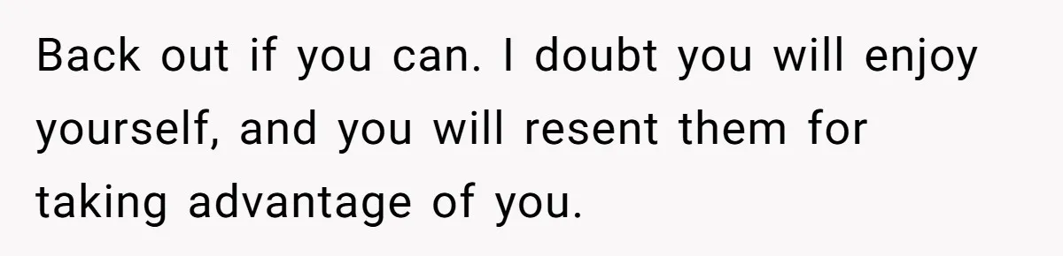 Back out if you can. I doubt you will enjoy yourself, and you will resent them for taking advantage of you.