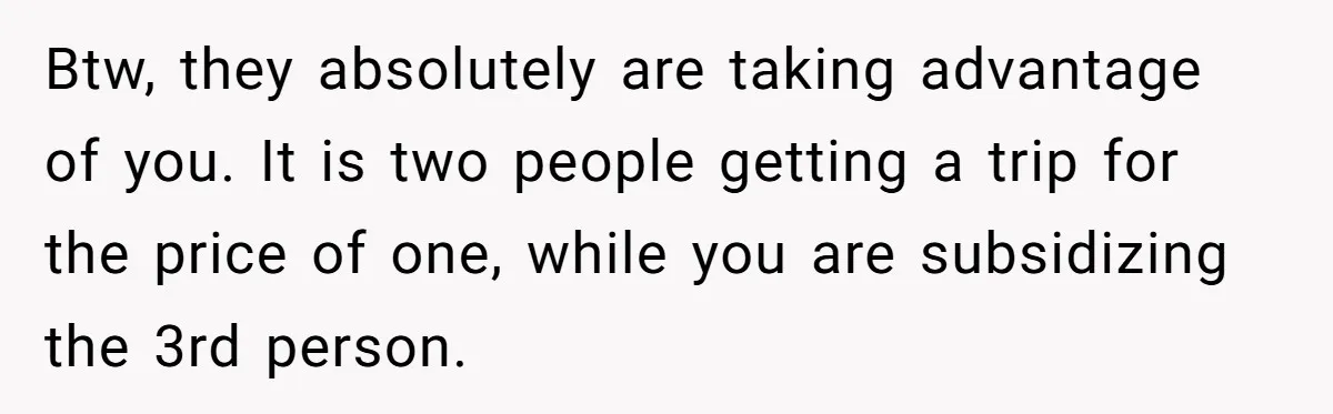 Btw, they absolutely are taking advantage of you. It is two people getting a trip for the price of one, while you are subsidizing the 3rd person.