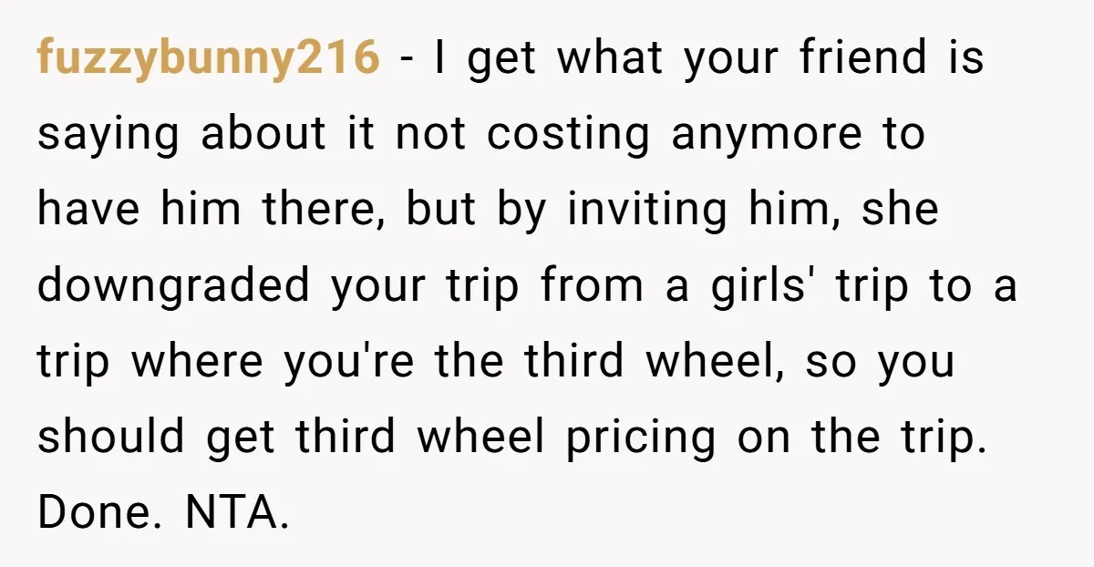 fuzzybunny216 − I get what your friend is saying about it not costing anymore to have him there, but by inviting him, she downgraded your trip from a girls' trip...