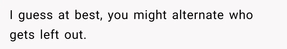 I guess at best, you might alternate who gets left out.