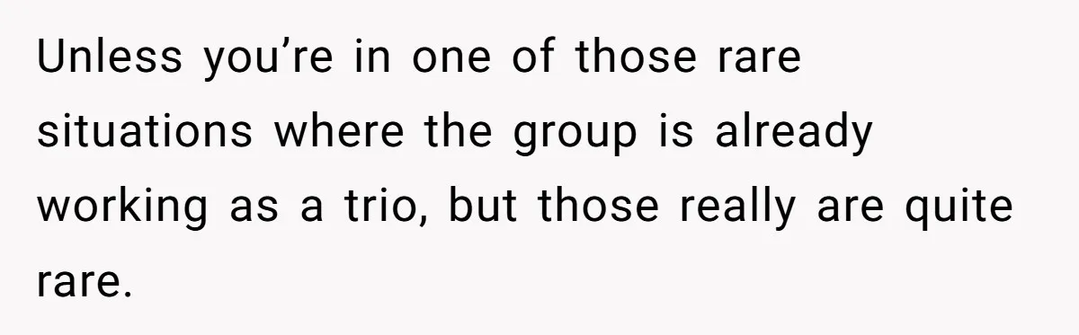 Unless you’re in one of those rare situations where the group is already working as a trio, but those really are quite rare.