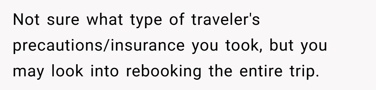 Not sure what type of traveler's precautions/insurance you took, but you may look into rebooking the entire trip.