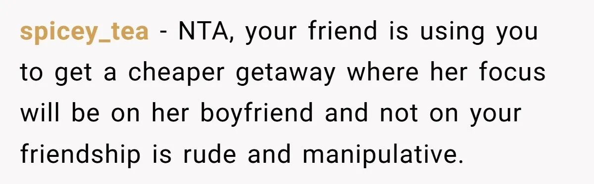 spicey_tea − NTA, your friend is using you to get a cheaper getaway where her focus will be on her boyfriend and not on your friendship is rude and manipulative.