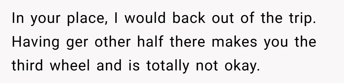In your place, I would back out of the trip. Having ger other half there makes you the third wheel and is totally not okay.