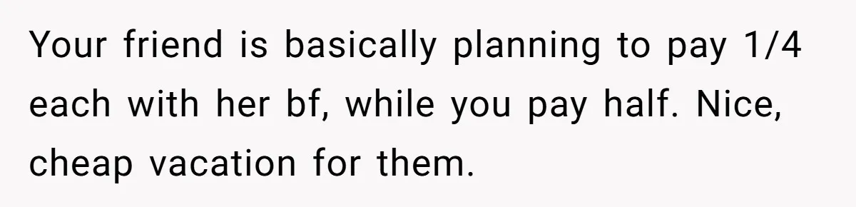 Your friend is basically planning to pay 1/4 each with her bf, while you pay half. Nice, cheap vacation for them.
