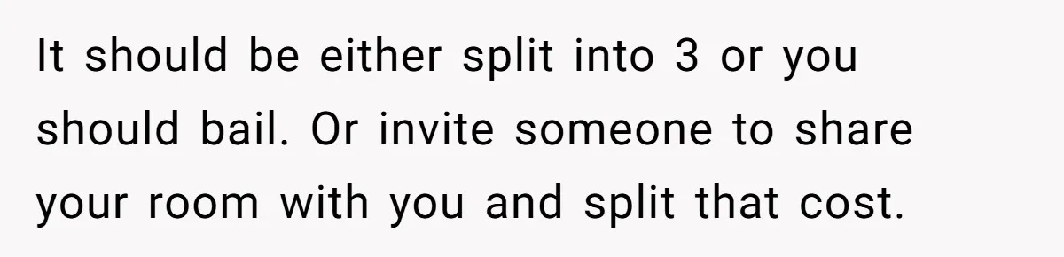 It should be either split into 3 or you should bail. Or invite someone to share your room with you and split that cost.