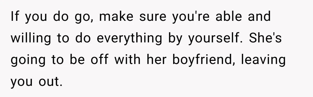 If you do go, make sure you're able and willing to do everything by yourself. She's going to be off with her boyfriend, leaving you out.