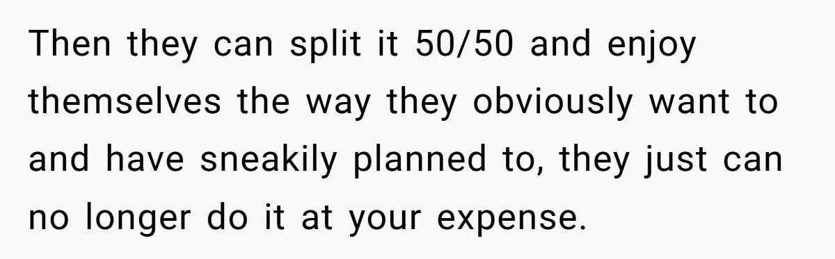 Then they can split it 50/50 and enjoy themselves the way they obviously want to and have sneakily planned to, they just can no longer do it at your expense.