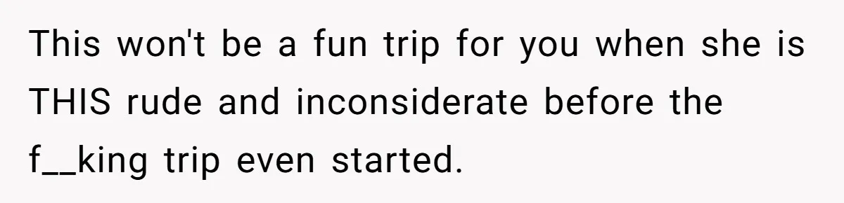This won't be a fun trip for you when she is THIS rude and inconsiderate before the f__king trip even started.