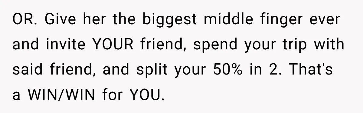 OR. Give her the biggest middle finger ever and invite YOUR friend, spend your trip with said friend, and split your 50% in 2. That's a WIN/WIN for YOU.
