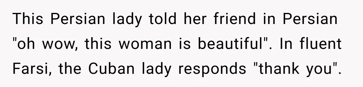 American Tourist Overhears German Couple Mocking His Stuffed Toy And Replies Fluently In Their Language This Persian lady told her friend in Persian "oh wow, this woman is beautiful". In fluent Farsi, the Cuban lady responds "thank you".