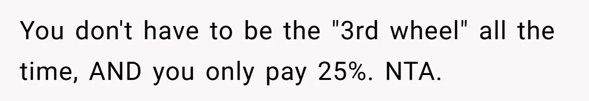 You don't have to be the "3rd wheel" all the time, AND you only pay 25%. NTA.