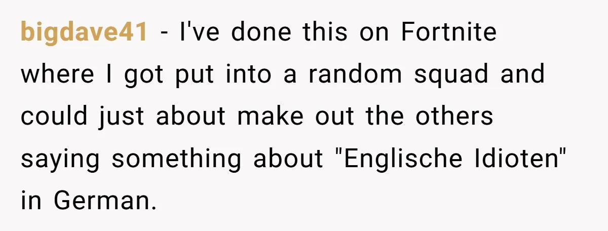 American Tourist Overhears German Couple Mocking His Stuffed Toy And Replies Fluently In Their Language bigdave41 − I've done this on Fortnite where I got put into a random squad and could just about make out the others saying something about "Englische Idioten" in German.