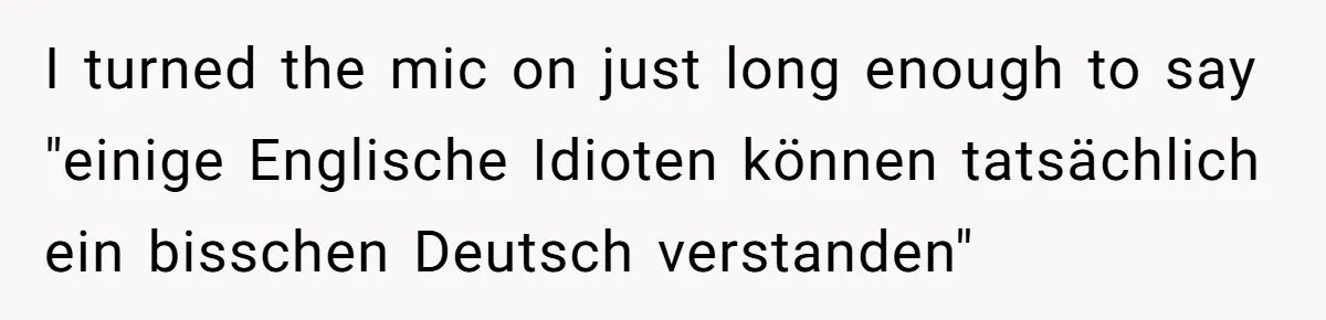 American Tourist Overhears German Couple Mocking His Stuffed Toy And Replies Fluently In Their Language I turned the mic on just long enough to say "einige Englische Idioten können tatsächlich ein bisschen Deutsch verstanden"