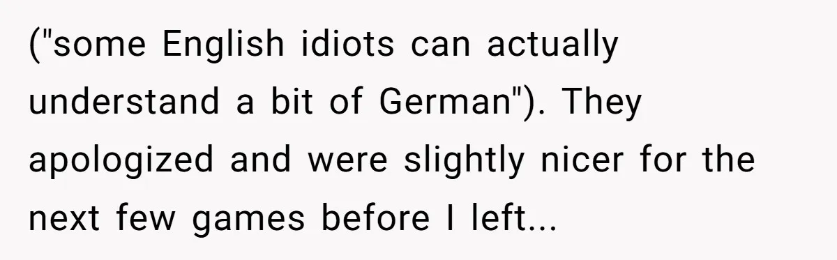 American Tourist Overhears German Couple Mocking His Stuffed Toy And Replies Fluently In Their Language ("some English idiots can actually understand a bit of German"). They apologized and were slightly nicer for the next few games before I left...