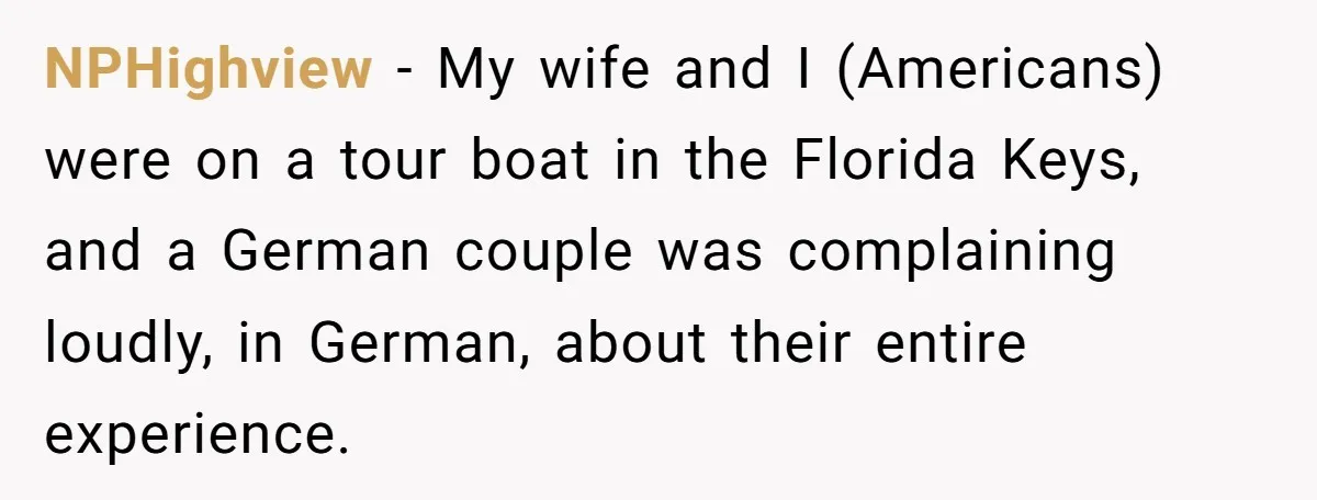 American Tourist Overhears German Couple Mocking His Stuffed Toy And Replies Fluently In Their Language NPHighview − My wife and I (Americans) were on a tour boat in the Florida Keys, and a German couple was complaining loudly, in German, about their entire experience.