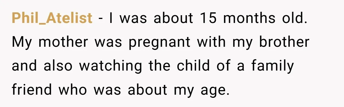 American Tourist Overhears German Couple Mocking His Stuffed Toy And Replies Fluently In Their Language Phil_Atelist − I was about 15 months old. My mother was pregnant with my brother and also watching the child of a family friend who was about my age.