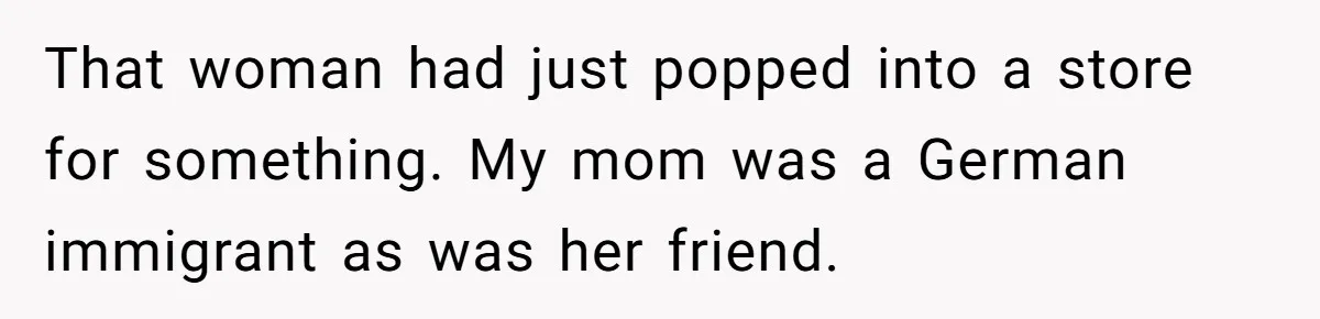 American Tourist Overhears German Couple Mocking His Stuffed Toy And Replies Fluently In Their Language That woman had just popped into a store for something. My mom was a German immigrant as was her friend.