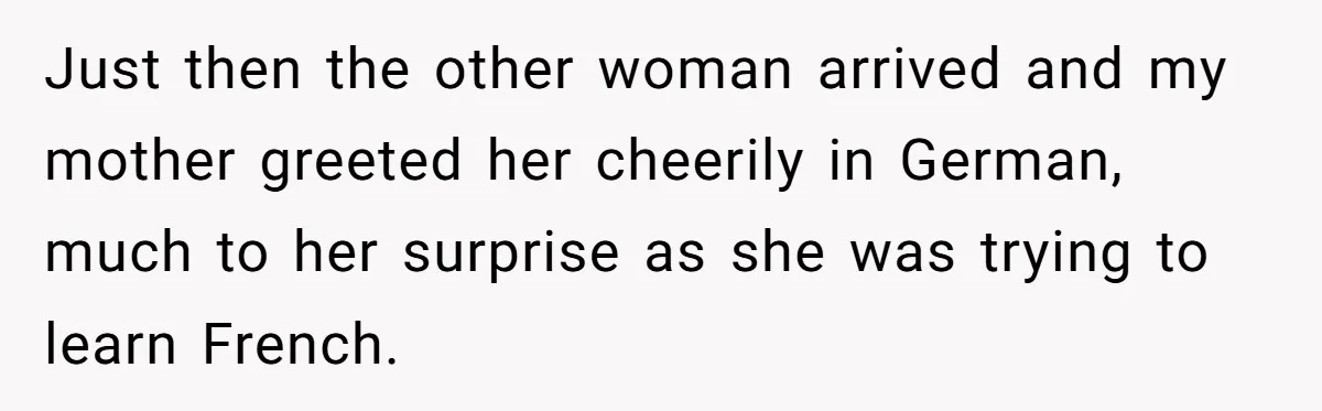 American Tourist Overhears German Couple Mocking His Stuffed Toy And Replies Fluently In Their Language Just then the other woman arrived and my mother greeted her cheerily in German, much to her surprise as she was trying to learn French.