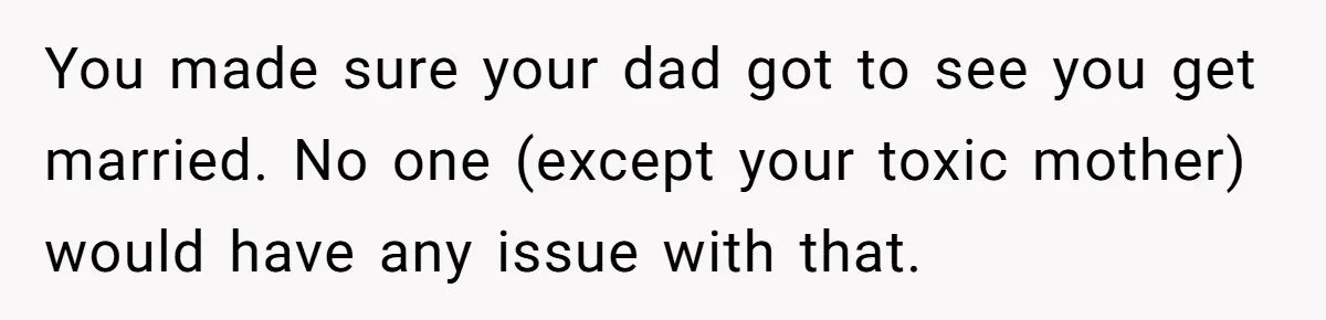 You made sure your dad got to see you get married. No one (except your toxic mother) would have any issue with that.