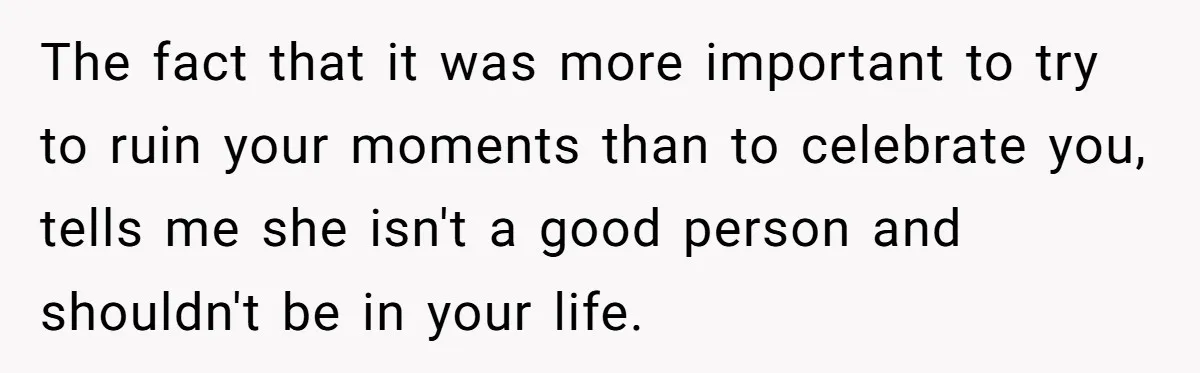 The fact that it was more important to try to ruin your moments than to celebrate you, tells me she isn't a good person and shouldn't be in your life.