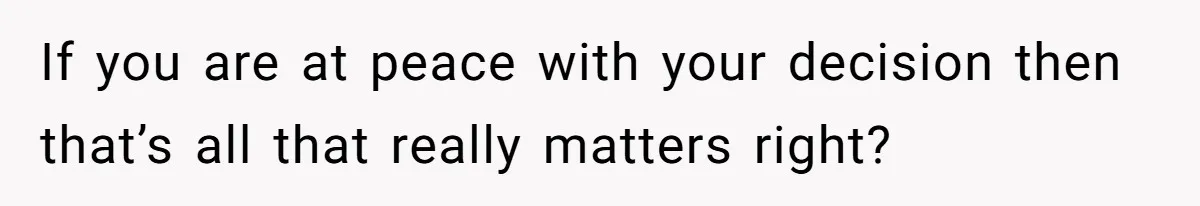 If you are at peace with your decision then that’s all that really matters right?