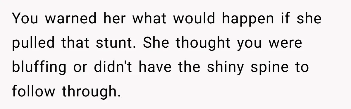 You warned her what would happen if she pulled that stunt. She thought you were bluffing or didn't have the shiny spine to follow through.
