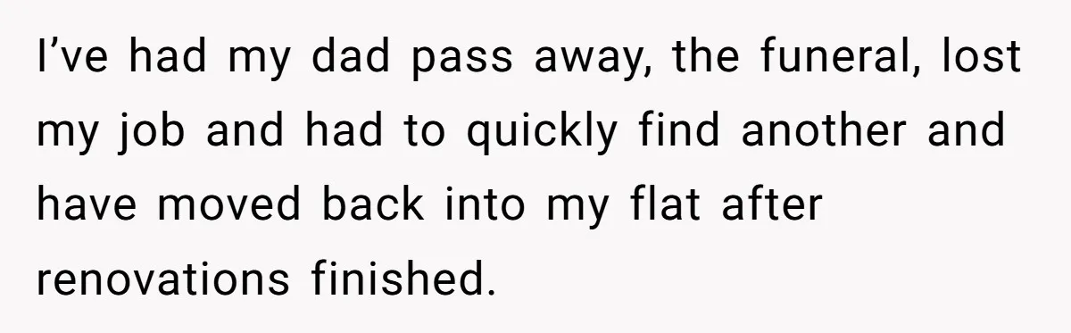 I’ve had my dad pass away, the funeral, lost my job and had to quickly find another and have moved back into my flat after renovations finished.
