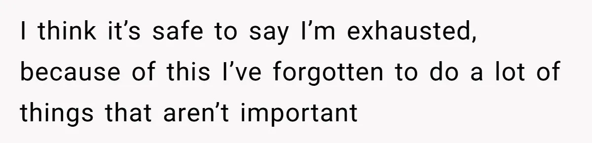 I think it’s safe to say I’m exhausted, because of this I’ve forgotten to do a lot of things that aren’t important