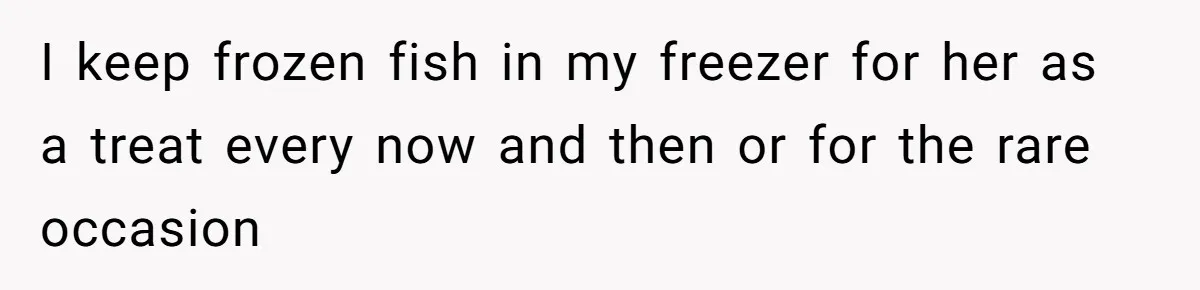 I keep frozen fish in my freezer for her as a treat every now and then or for the rare occasion
