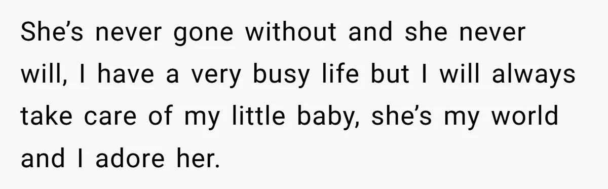 She’s never gone without and she never will, I have a very busy life but I will always take care of my little baby, she’s my world and I adore...