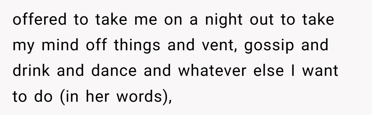 offered to take me on a night out to take my mind off things and vent, gossip and drink and dance and whatever else I want to do (in her...
