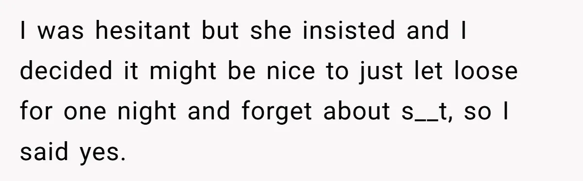 I was hesitant but she insisted and I decided it might be nice to just let loose for one night and forget about s__t, so I said yes.