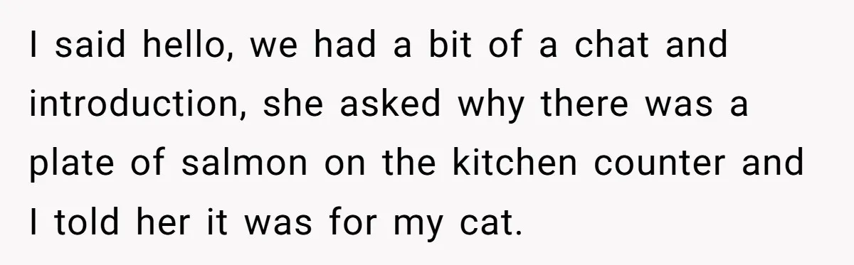 I said hello, we had a bit of a chat and introduction, she asked why there was a plate of salmon on the kitchen counter and I told her it...