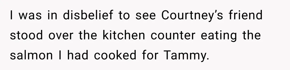 I was in disbelief to see Courtney’s friend stood over the kitchen counter eating the salmon I had cooked for Tammy.
