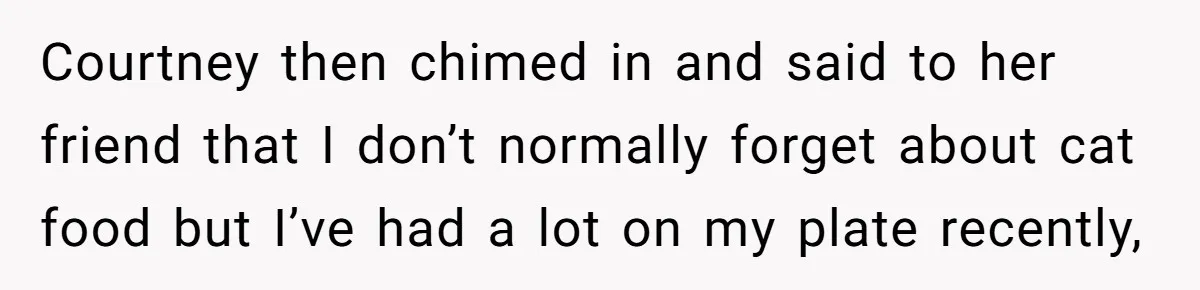 Courtney then chimed in and said to her friend that I don’t normally forget about cat food but I’ve had a lot on my plate recently,