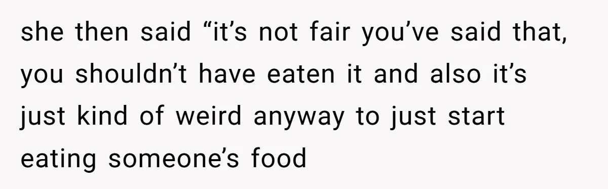 she then said “it’s not fair you’ve said that, you shouldn’t have eaten it and also it’s just kind of weird anyway to just start eating someone’s food