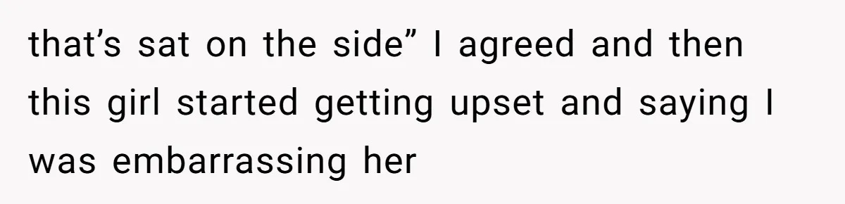 that’s sat on the side” I agreed and then this girl started getting upset and saying I was embarrassing her