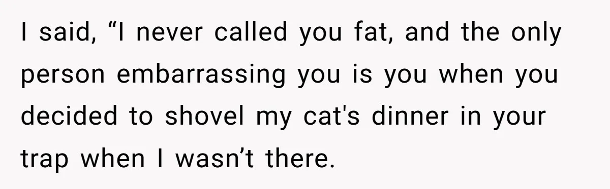 I said, “I never called you fat, and the only person embarrassing you is you when you decided to shovel my cat's dinner in your trap when I wasn’t there.