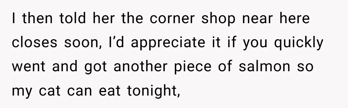 I then told her the corner shop near here closes soon, I’d appreciate it if you quickly went and got another piece of salmon so my cat can eat tonight,
