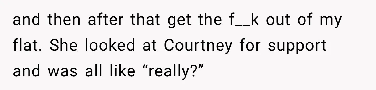 and then after that get the f__k out of my flat. She looked at Courtney for support and was all like “really?”