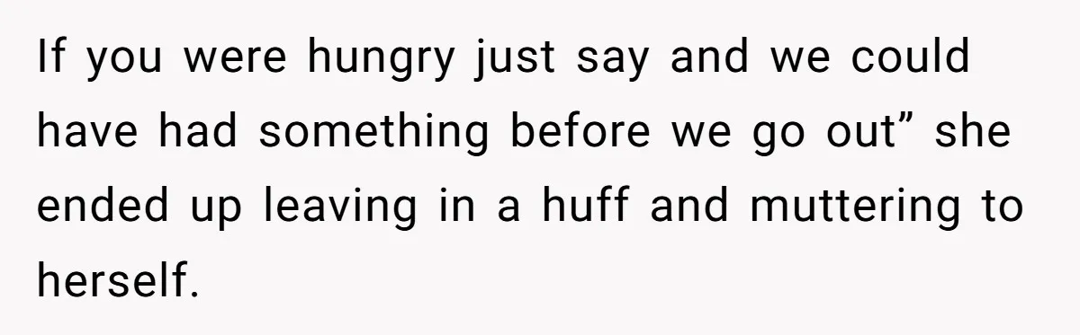 If you were hungry just say and we could have had something before we go out” she ended up leaving in a huff and muttering to herself.