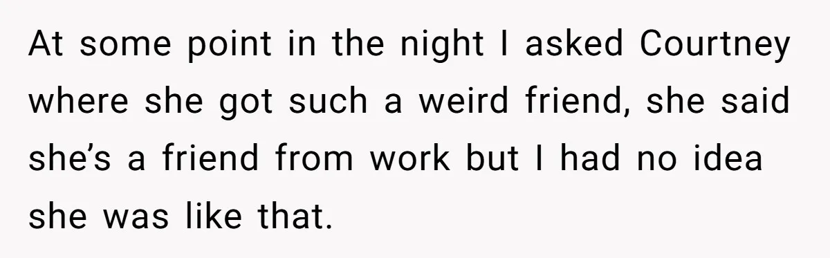 At some point in the night I asked Courtney where she got such a weird friend, she said she’s a friend from work but I had no idea she was...