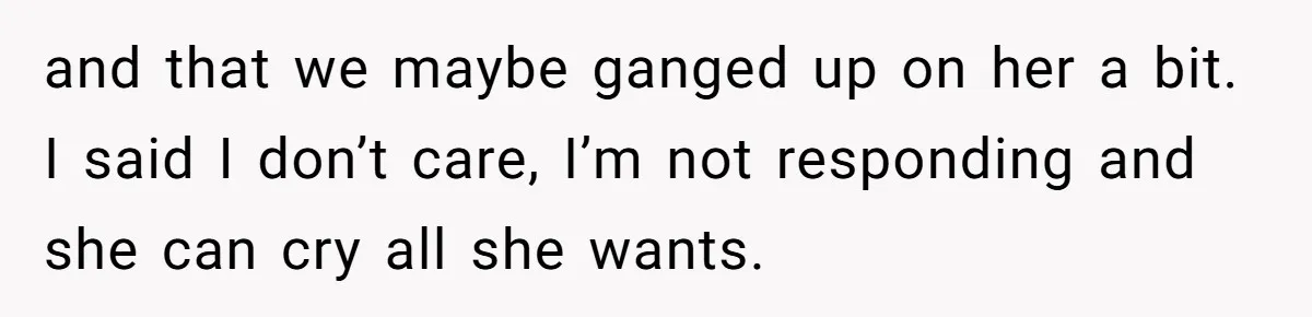 and that we maybe ganged up on her a bit. I said I don’t care, I’m not responding and she can cry all she wants.