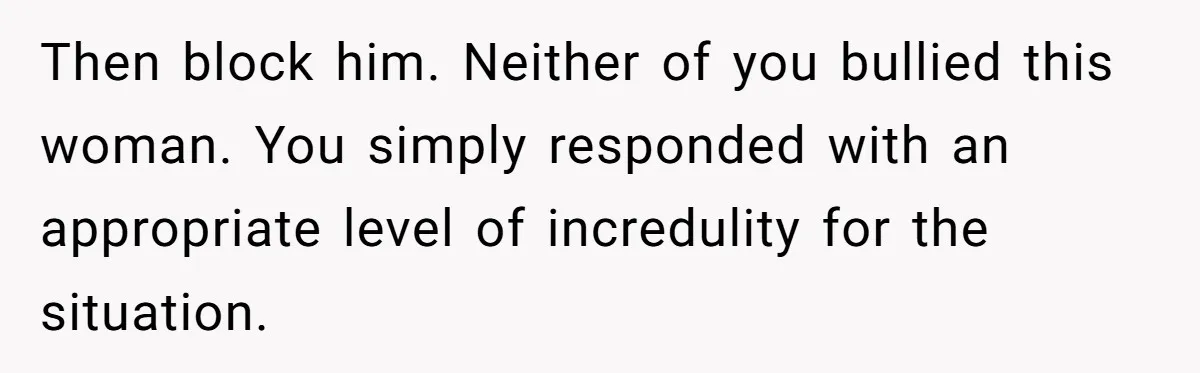 Then block him. Neither of you bullied this woman. You simply responded with an appropriate level of incredulity for the situation.