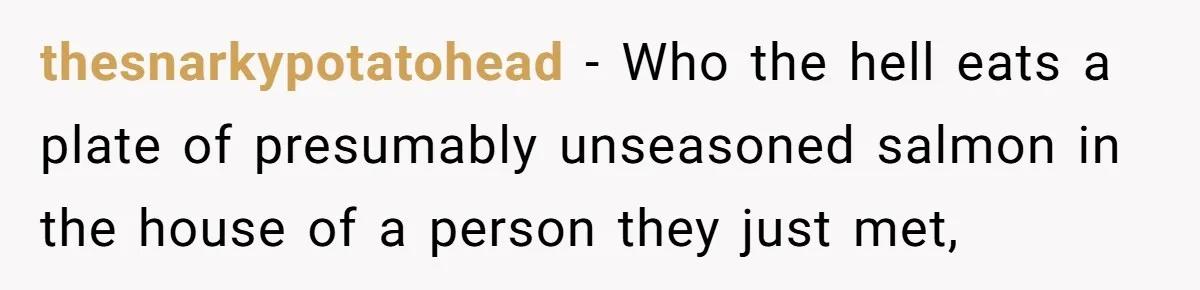 thesnarkypotatohead − Who the hell eats a plate of presumably unseasoned salmon in the house of a person they just met,